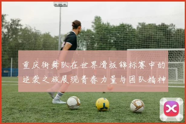 重庆街舞队在世界滑板锦标赛中的逆袭之旅展现青春力量与团队精神