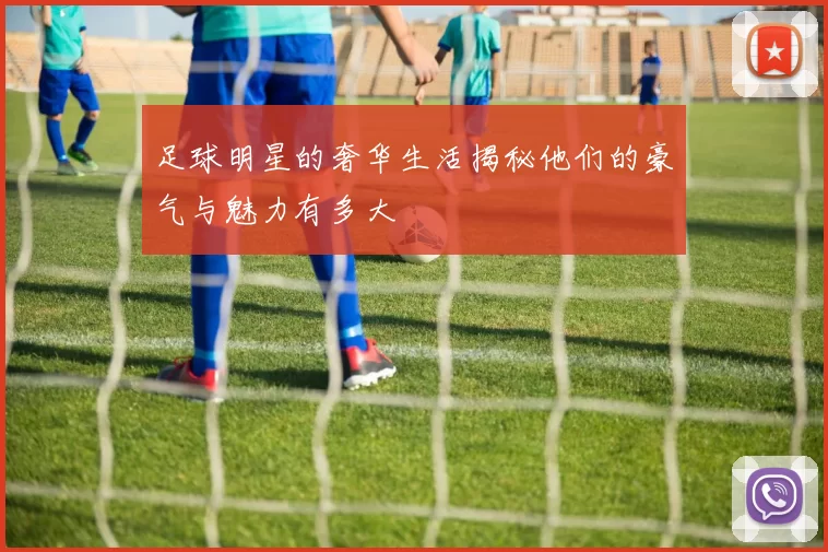 足球明星的奢华生活揭秘他们的豪气与魅力有多大