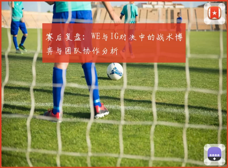 赛后复盘：WE与IG对决中的战术博弈与团队协作分析