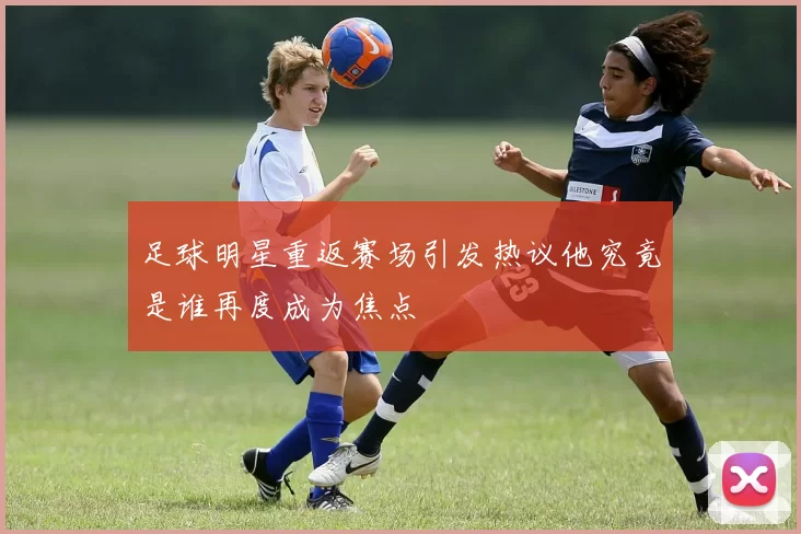 足球明星重返赛场引发热议他究竟是谁再度成为焦点