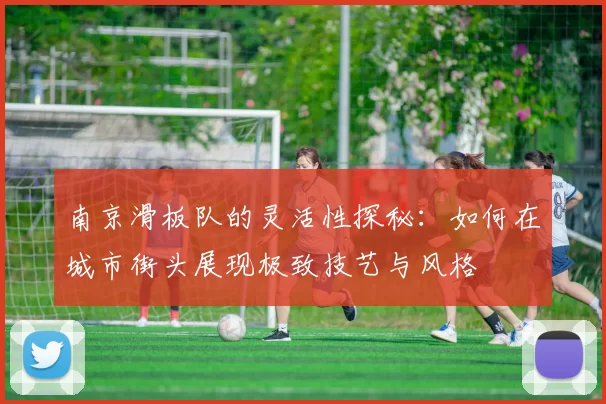 南京滑板队的灵活性探秘：如何在城市街头展现极致技艺与风格