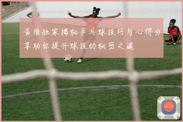黄丽独家揭秘乒乓球技巧与心得分享助你提升球技的秘密之道