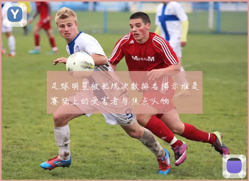 足球明星被犯规次数排名揭示谁是赛场上的受害者与焦点人物